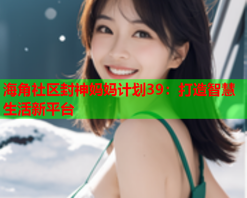海角社区封神妈妈计划39：打造智慧生活新平台  第1张