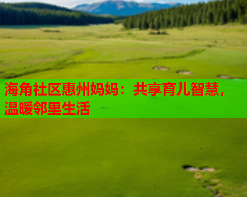 海角社区惠州妈妈：共享育儿智慧，温暖邻里生活  第2张