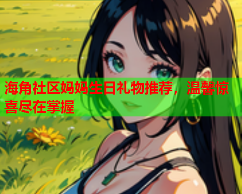 海角社区妈妈生日礼物推荐，温馨惊喜尽在掌握  第1张