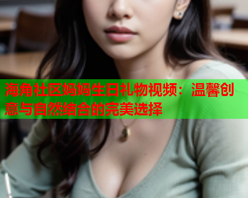 海角社区妈妈生日礼物视频：温馨创意与自然结合的完美选择  第1张