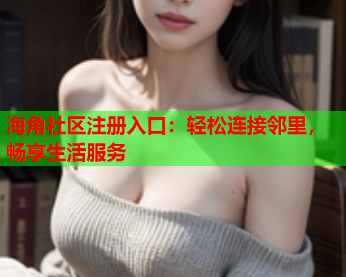 海角社区注册入口：轻松连接邻里，畅享生活服务  第1张