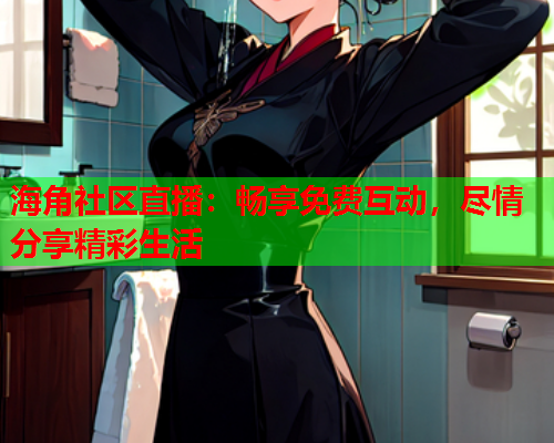 海角社区直播：畅享免费互动，尽情分享精彩生活  第1张