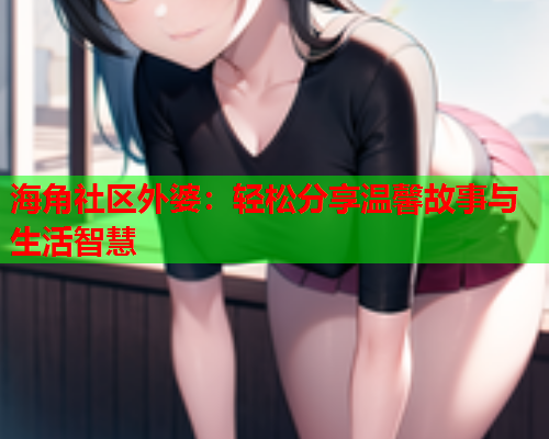 海角社区外婆：轻松分享温馨故事与生活智慧  第2张