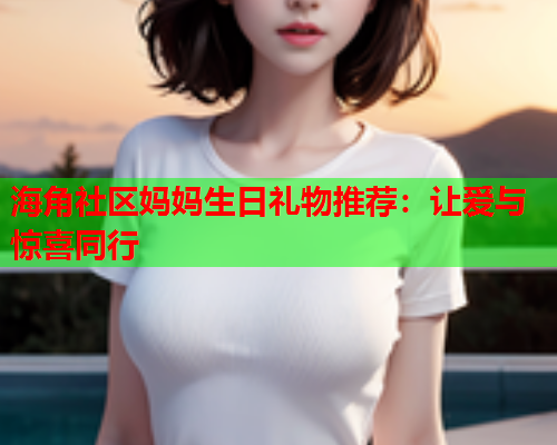 海角社区妈妈生日礼物推荐：让爱与惊喜同行  第1张