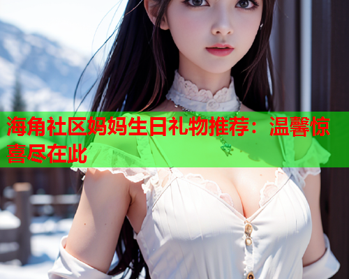 海角社区妈妈生日礼物推荐：温馨惊喜尽在此  第2张