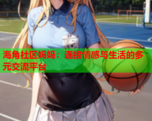 海角社区妈妈：连接情感与生活的多元交流平台  第1张