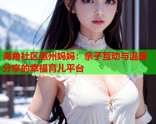 海角社区惠州妈妈：亲子互动与温暖分享的幸福育儿平台  第1张