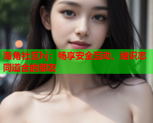 海角社区hj：畅享安全互动，结识志同道合的朋友  第1张