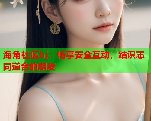 海角社区hj：畅享安全互动，结识志同道合的朋友  第2张