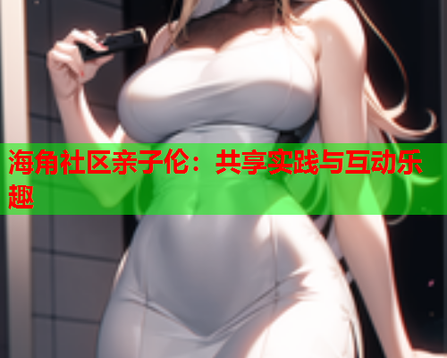 海角社区亲子伦：共享实践与互动乐趣  第2张