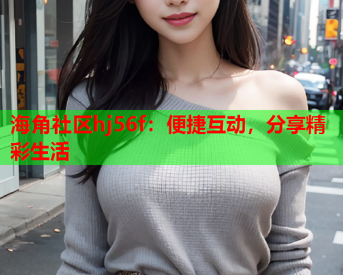 海角社区hj56f：便捷互动，分享精彩生活  第2张