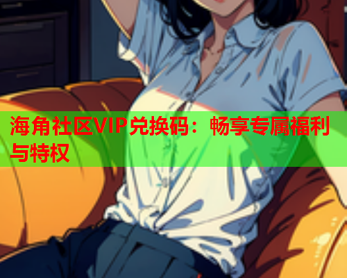 海角社区VIP兑换码：畅享专属福利与特权  第1张