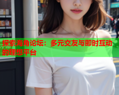 探索海角论坛：多元交友与即时互动的理想平台  第1张
