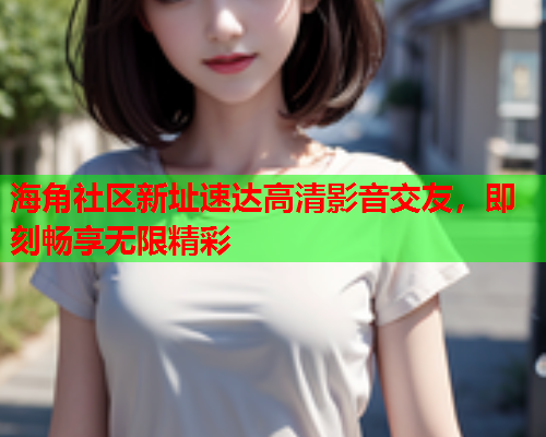 海角社区新址速达高清影音交友，即刻畅享无限精彩  第1张
