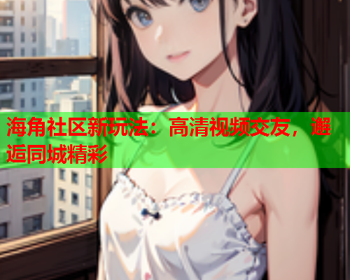 海角社区新玩法：高清视频交友，邂逅同城精彩  第1张