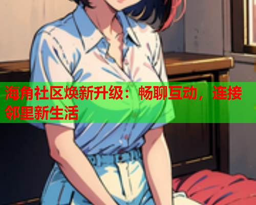 海角社区焕新升级：畅聊互动，连接邻里新生活  第1张
